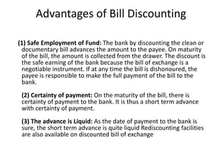 Advantages of Bill Discounting 
(1) Safe Employment of Fund: The bank by discounting the clean or 
documentary bill advances the amount to the payee. On maturity 
of the bill, the amount is collected from the drawer. The discount is 
the safe earning of the bank because the bill of exchange is a 
negotiable instrument. If at any time the bill is dishonoured, the 
payee is responsible to make the full payment of the bill to the 
bank. 
(2) Certainty of payment: On the maturity of the bill, there is 
certainty of payment to the bank. It is thus a short term advance 
with certainty of payment. 
(3) The advance is Liquid: As the date of payment to the bank is 
sure, the short term advance is quite liquid Rediscounting facilities 
are also available on discounted bill of exchange 
 