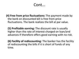 Cont... 
(4) Free from price fluctuations: The payment made by 
the bank on discounted bill is free from price 
fluctuations. The bank realizes the bill at par value. 
(5) Profitable earning: The discount rate is usually 
higher than the rate of interest charged on loan/and 
advances If therefore offers good earning with no risk. 
(6) Facility of rediscounting: The banker has the facility 
of rediscounting the bills if it is short of funds of any 
time. 
 