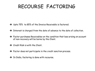 RECOURSE FACTORING 
 Upto 75% to 85% of the Invoice Receivable is factored. 
 Interest is charged from the date of advance to the date of collection. 
 Factor purchases Receivables on the condition that loss arising on account 
of non-recovery will be borne by the Client. 
 Credit Risk is with the Client. 
 Factor does not participate in the credit sanction process. 
 In India, factoring is done with recourse. 
 