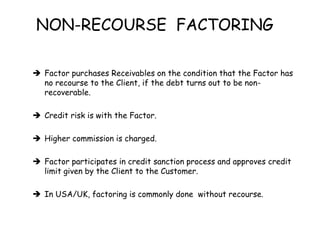 NON-RECOURSE FACTORING 
 Factor purchases Receivables on the condition that the Factor has 
no recourse to the Client, if the debt turns out to be non-recoverable. 
 Credit risk is with the Factor. 
 Higher commission is charged. 
 Factor participates in credit sanction process and approves credit 
limit given by the Client to the Customer. 
 In USA/UK, factoring is commonly done without recourse. 
 