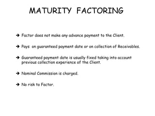 MATURITY FACTORING 
 Factor does not make any advance payment to the Client. 
 Pays on guaranteed payment date or on collection of Receivables. 
 Guaranteed payment date is usually fixed taking into account 
previous collection experience of the Client. 
 Nominal Commission is charged. 
 No risk to Factor. 
 