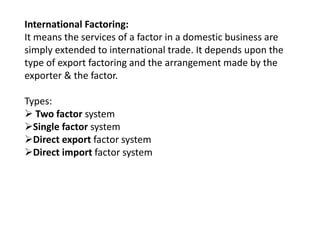 International Factoring: 
It means the services of a factor in a domestic business are 
simply extended to international trade. It depends upon the 
type of export factoring and the arrangement made by the 
exporter & the factor. 
Types: 
 Two factor system 
Single factor system 
Direct export factor system 
Direct import factor system 
 