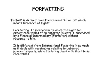 FORFAITING 
“Forfait” is derived from French word ‘A Forfait’ which 
means surrender of fights. 
Forefaiting is a mechanism by which the right for 
export receivables of an exporter (Client) is purchased 
by a Financial Intermediary (Forfaiter) without 
recourse to him. 
It is different from International Factoring in as much 
as it deals with receivables relating to deferred 
payment exports, while Factoring deals with short term 
receivables. 
 