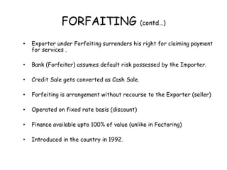 FORFAITING (contd…) 
• Exporter under Forfeiting surrenders his right for claiming payment 
for services . 
• Bank (Forfeiter) assumes default risk possessed by the Importer. 
• Credit Sale gets converted as Cash Sale. 
• Forfeiting is arrangement without recourse to the Exporter (seller) 
• Operated on fixed rate basis (discount) 
• Finance available upto 100% of value (unlike in Factoring) 
• Introduced in the country in 1992. 
 