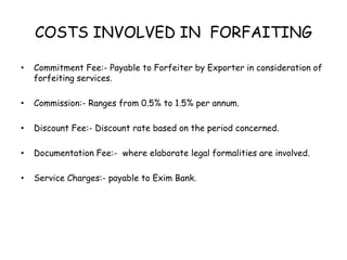 COSTS INVOLVED IN FORFAITING 
• Commitment Fee:- Payable to Forfeiter by Exporter in consideration of 
forfeiting services. 
• Commission:- Ranges from 0.5% to 1.5% per annum. 
• Discount Fee:- Discount rate based on the period concerned. 
• Documentation Fee:- where elaborate legal formalities are involved. 
• Service Charges:- payable to Exim Bank. 
 
