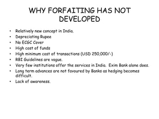 WHY FORFAITING HAS NOT 
DEVELOPED 
• Relatively new concept in India. 
• Depreciating Rupee 
• No ECGC Cover 
• High cost of funds 
• High minimum cost of transactions (USD 250,000/-) 
• RBI Guidelines are vague. 
• Very few institutions offer the services in India. Exim Bank alone does. 
• Long term advances are not favoured by Banks as hedging becomes 
difficult. 
• Lack of awareness. 
 