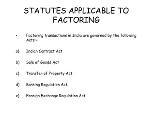 STATUTES APPLICABLE TO 
FACTORING 
• Factoring transactions in India are governed by the following 
Acts:- 
a) Indian Contract Act 
b) Sale of Goods Act 
c) Transfer of Property Act 
d) Banking Regulation Act. 
e) Foreign Exchange Regulation Act. 
 
