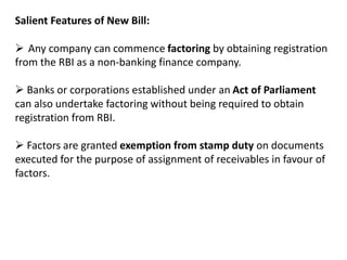 Salient Features of New Bill: 
 Any company can commence factoring by obtaining registration 
from the RBI as a non-banking finance company. 
 Banks or corporations established under an Act of Parliament 
can also undertake factoring without being required to obtain 
registration from RBI. 
 Factors are granted exemption from stamp duty on documents 
executed for the purpose of assignment of receivables in favour of 
factors. 
 