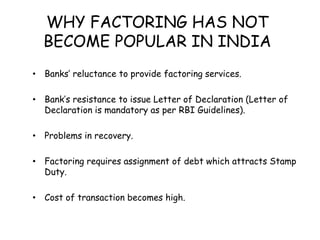 WHY FACTORING HAS NOT 
BECOME POPULAR IN INDIA 
• Banks’ reluctance to provide factoring services. 
• Bank’s resistance to issue Letter of Declaration (Letter of 
Declaration is mandatory as per RBI Guidelines). 
• Problems in recovery. 
• Factoring requires assignment of debt which attracts Stamp 
Duty. 
• Cost of transaction becomes high. 
 