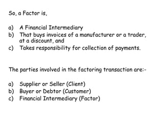 So, a Factor is, 
a) A Financial Intermediary 
b) That buys invoices of a manufacturer or a trader, 
at a discount, and 
c) Takes responsibility for collection of payments. 
The parties involved in the factoring transaction are:- 
a) Supplier or Seller (Client) 
b) Buyer or Debtor (Customer) 
c) Financial Intermediary (Factor) 
 