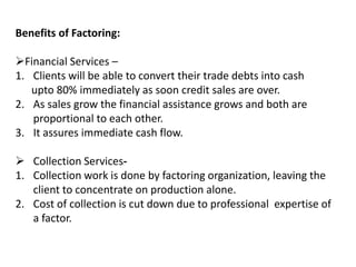 Benefits of Factoring: 
Financial Services – 
1. Clients will be able to convert their trade debts into cash 
upto 80% immediately as soon credit sales are over. 
2. As sales grow the financial assistance grows and both are 
proportional to each other. 
3. It assures immediate cash flow. 
 Collection Services- 
1. Collection work is done by factoring organization, leaving the 
client to concentrate on production alone. 
2. Cost of collection is cut down due to professional expertise of 
a factor. 
 