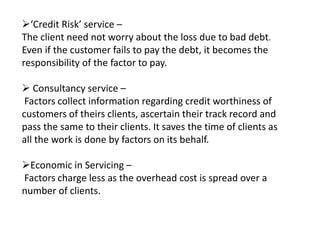 ‘Credit Risk’ service – 
The client need not worry about the loss due to bad debt. 
Even if the customer fails to pay the debt, it becomes the 
responsibility of the factor to pay. 
 Consultancy service – 
Factors collect information regarding credit worthiness of 
customers of theirs clients, ascertain their track record and 
pass the same to their clients. It saves the time of clients as 
all the work is done by factors on its behalf. 
Economic in Servicing – 
Factors charge less as the overhead cost is spread over a 
number of clients. 
 