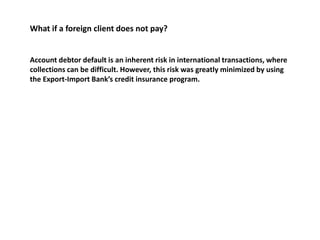 What if a foreign client does not pay? 
Account debtor default is an inherent risk in international transactions, where 
collections can be difficult. However, this risk was greatly minimized by using 
the Export-Import Bank’s credit insurance program. 
 