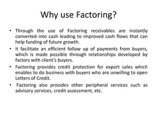 Why use Factoring? 
• Through the use of Factoring receivables are instantly 
converted into cash leading to improved cash flows that can 
help funding of future growth. 
• It facilitate an efficient follow up of payments from buyers, 
which is made possible through relationships developed by 
factors with client’s buyers. 
• Factoring provides credit protection for export sales which 
enables to do business with buyers who are unwilling to open 
Letters of Credit. 
• Factoring also provides other peripheral services such as 
advisory services, credit assessment, etc. 
 