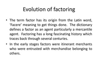 Evolution of factoring 
• The term factor has its origin from the Latin word, 
‘Facere’ meaning to get things done. The dictionary 
defines a factor as an agent particularly a mercantile 
agent. Factoring has a long fascinating history which 
traces back through several centuries. 
• In the early stages factors were itinerant merchants 
who were entrusted with merchandise belonging to 
others. 
 