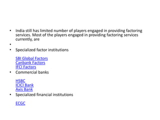 • India still has limited number of players engaged in providing factoring 
services. Most of the players engaged in providing factoring services 
currently, are 
• 
• Specialized factor institutions 
SBI Global Factors 
Canbank Factors 
IFCI Factors 
• Commercial banks 
HSBC 
ICICI Bank 
Axis Bank 
• Specialized financial institutions 
ECGC 
 