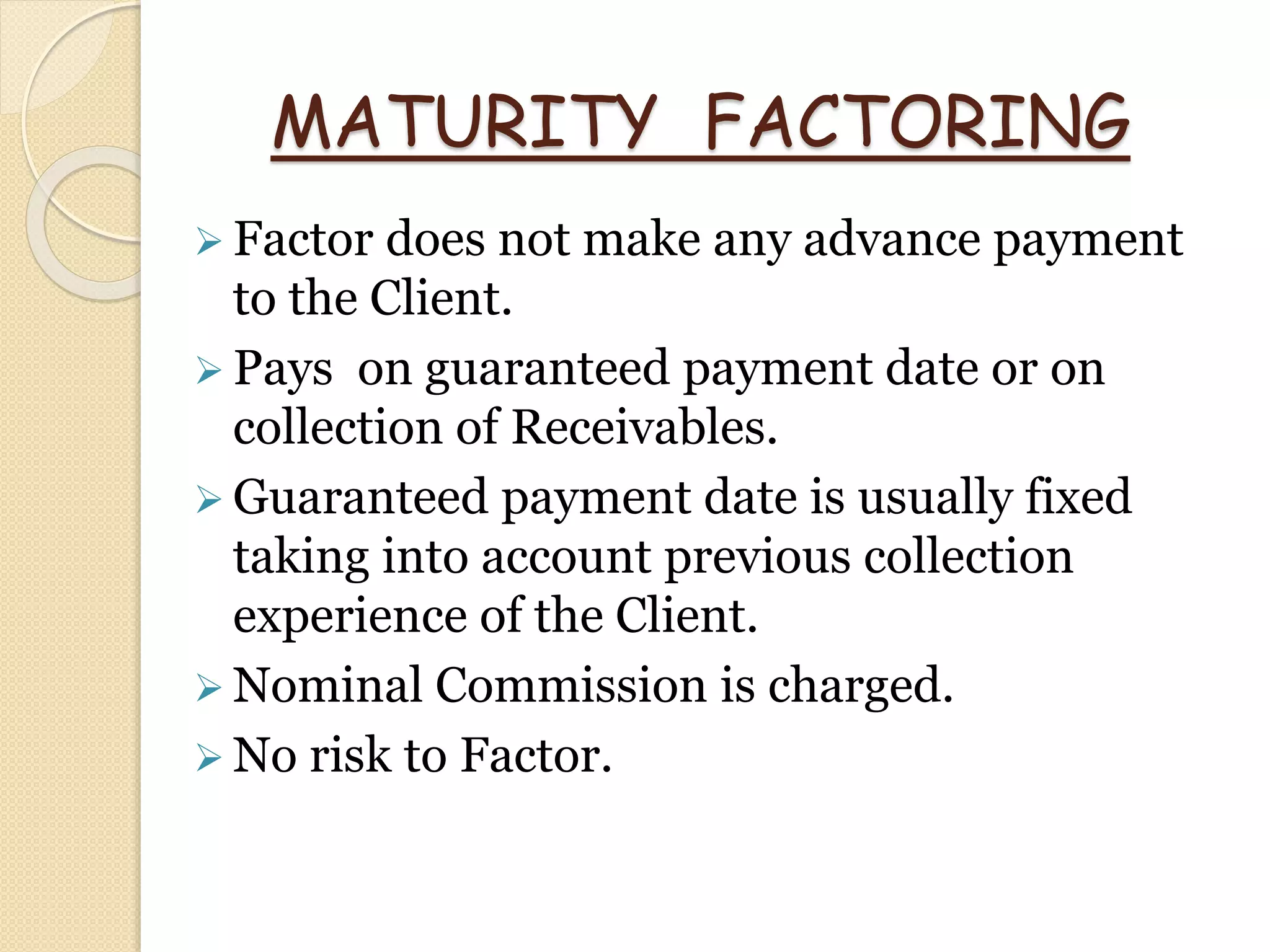 MATURITY FACTORING
 Factor does not make any advance payment
to the Client.
 Pays on guaranteed payment date or on
collection of Receivables.
 Guaranteed payment date is usually fixed
taking into account previous collection
experience of the Client.
 Nominal Commission is charged.
 No risk to Factor.
 
