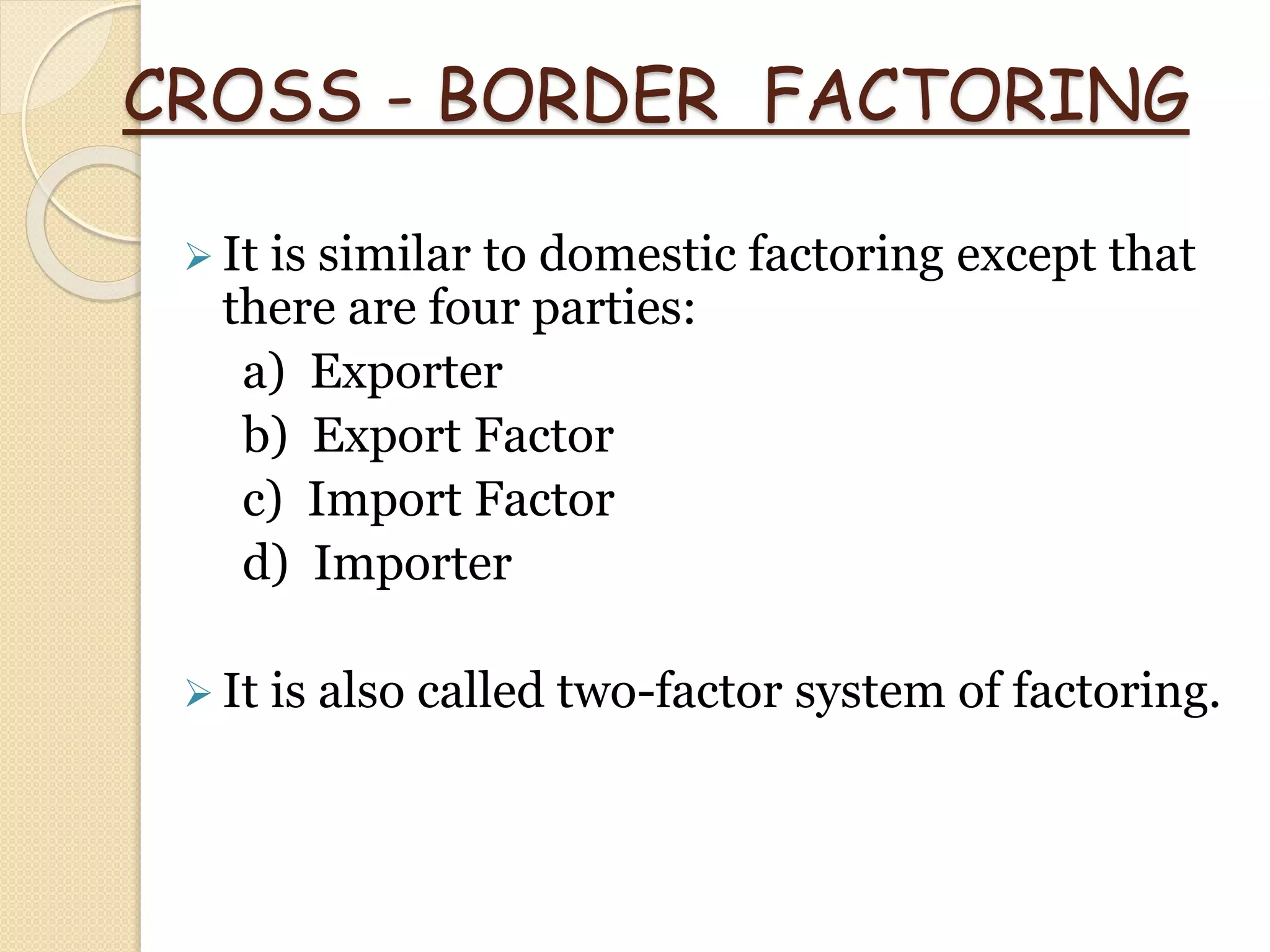 CROSS - BORDER FACTORING
 It is similar to domestic factoring except that
there are four parties:
a) Exporter
b) Export Factor
c) Import Factor
d) Importer
 It is also called two-factor system of factoring.
 