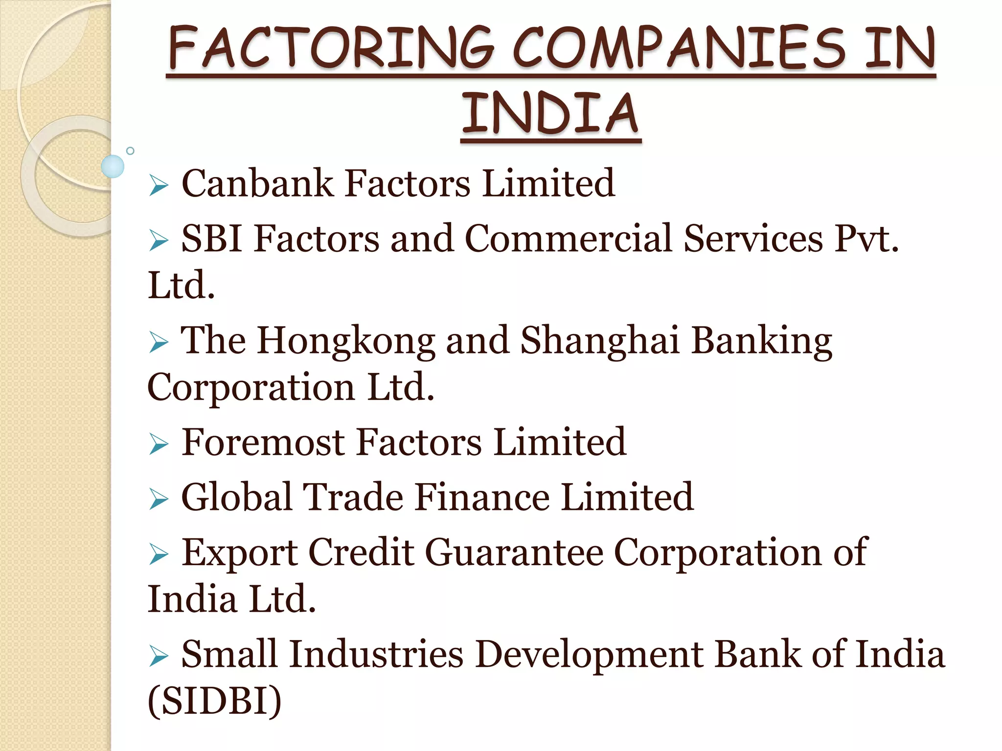FACTORING COMPANIES IN
INDIA
 Canbank Factors Limited
 SBI Factors and Commercial Services Pvt.
Ltd.
 The Hongkong and Shanghai Banking
Corporation Ltd.
 Foremost Factors Limited
 Global Trade Finance Limited
 Export Credit Guarantee Corporation of
India Ltd.
 Small Industries Development Bank of India
(SIDBI)
 