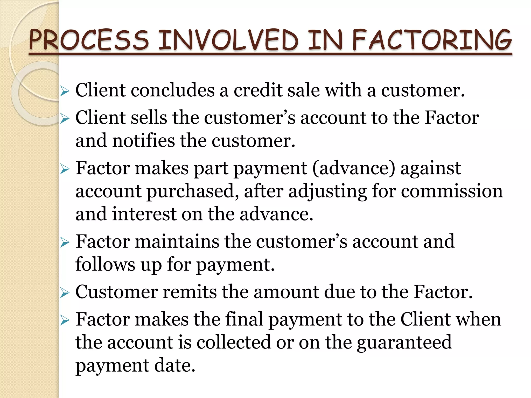 PROCESS INVOLVED IN FACTORING
 Client concludes a credit sale with a customer.
 Client sells the customer’s account to the Factor
and notifies the customer.
 Factor makes part payment (advance) against
account purchased, after adjusting for commission
and interest on the advance.
 Factor maintains the customer’s account and
follows up for payment.
 Customer remits the amount due to the Factor.
 Factor makes the final payment to the Client when
the account is collected or on the guaranteed
payment date.
 