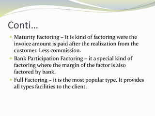 Conti…
 Maturity Factoring – It is kind of factoring were the
invoice amount is paid after the realization from the
customer. Less commission.
 Bank Participation Factoring – it a special kind of
factoring where the margin of the factor is also
factored by bank.
 Full Factoring – it is the most popular type. It provides
all types facilities to the client.
 