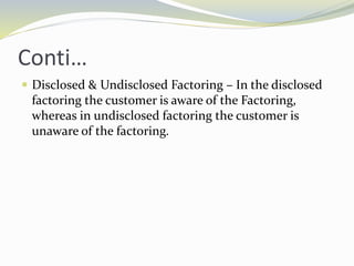 Conti…
 Disclosed & Undisclosed Factoring – In the disclosed
factoring the customer is aware of the Factoring,
whereas in undisclosed factoring the customer is
unaware of the factoring.
 