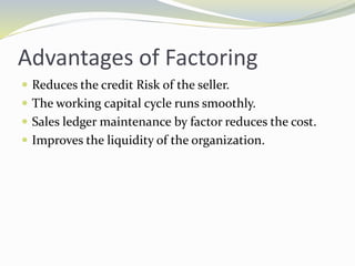 Advantages of Factoring
 Reduces the credit Risk of the seller.
 The working capital cycle runs smoothly.
 Sales ledger maintenance by factor reduces the cost.
 Improves the liquidity of the organization.
 