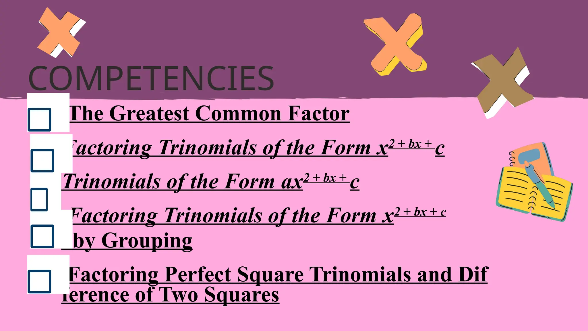 The Greatest Common Factor
Factoring Trinomials of the Form x2 + bx +
c
Trinomials of the Form ax2 + bx +
c
Factoring Trinomials of the Form x2 + bx + c
by Grouping
Factoring Perfect Square Trinomials and Dif
ference of Two Squares
COMPETENCIES
 