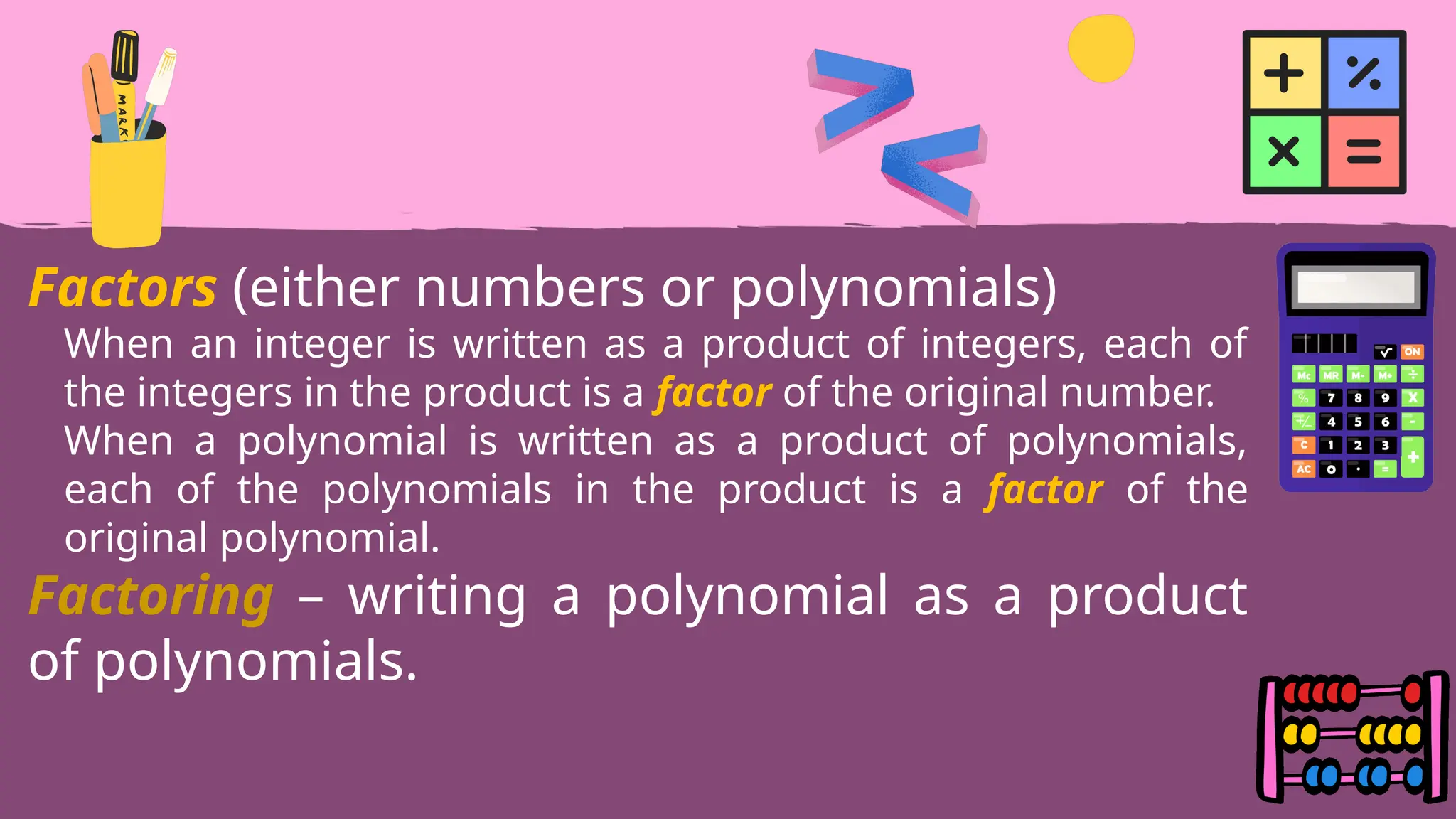 Factors (either numbers or polynomials)
When an integer is written as a product of integers, each of
the integers in the product is a factor of the original number.
When a polynomial is written as a product of polynomials,
each of the polynomials in the product is a factor of the
original polynomial.
Factoring – writing a polynomial as a product
of polynomials.
 