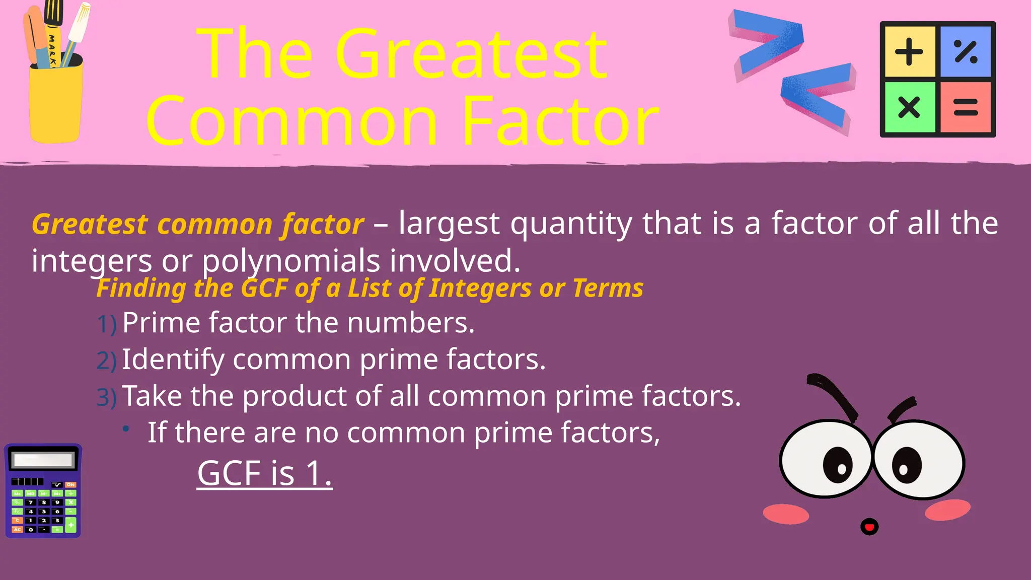Greatest common factor – largest quantity that is a factor of all the
integers or polynomials involved.
The Greatest
Common Factor
Finding the GCF of a List of Integers or Terms
1) Prime factor the numbers.
2) Identify common prime factors.
3) Take the product of all common prime factors.
• If there are no common prime factors,
GCF is 1.
 