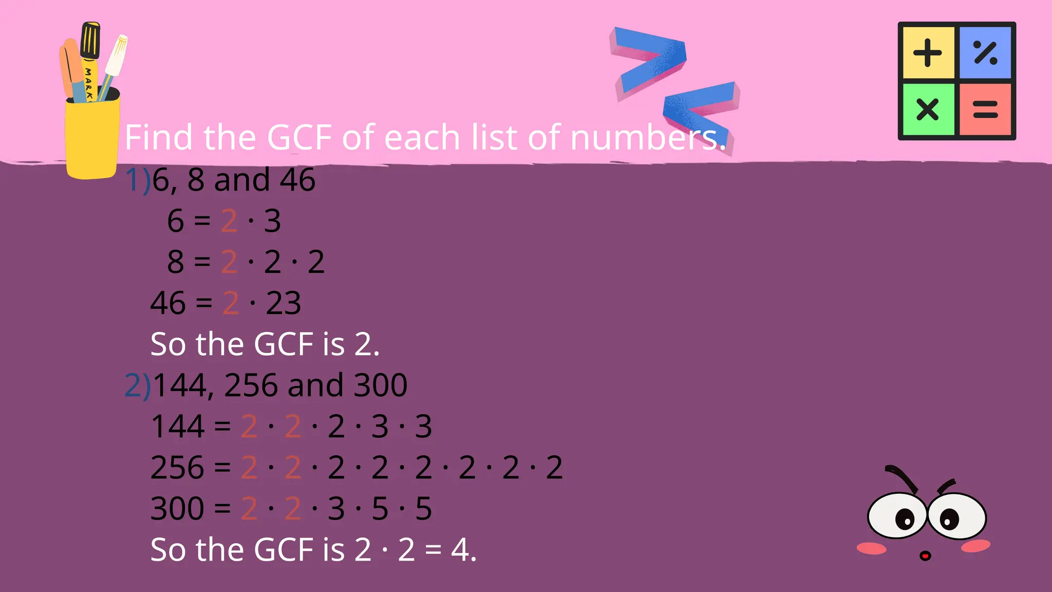 Find the GCF of each list of numbers.
1)6, 8 and 46
6 = 2 · 3
8 = 2 · 2 · 2
46 = 2 · 23
So the GCF is 2.
2)144, 256 and 300
144 = 2 · 2 · 2 · 3 · 3
256 = 2 · 2 · 2 · 2 · 2 · 2 · 2 · 2
300 = 2 · 2 · 3 · 5 · 5
So the GCF is 2 · 2 = 4.
 