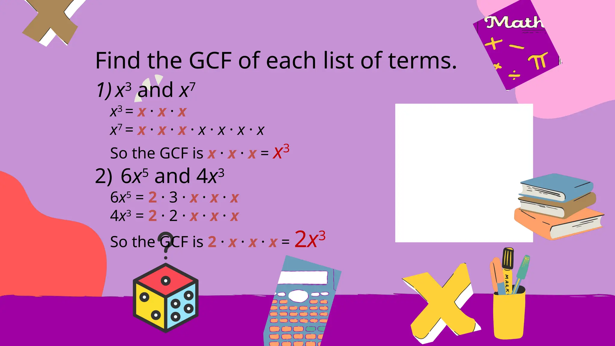 Find the GCF of each list of terms.
1) x3
and x7
x3
= x · x · x
x7
= x · x · x · x · x · x · x
So the GCF is x · x · x = x3
2) 6x5
and 4x3
6x5
= 2 · 3 · x · x · x
4x3
= 2 · 2 · x · x · x
So the GCF is 2 · x · x · x = 2x3
 