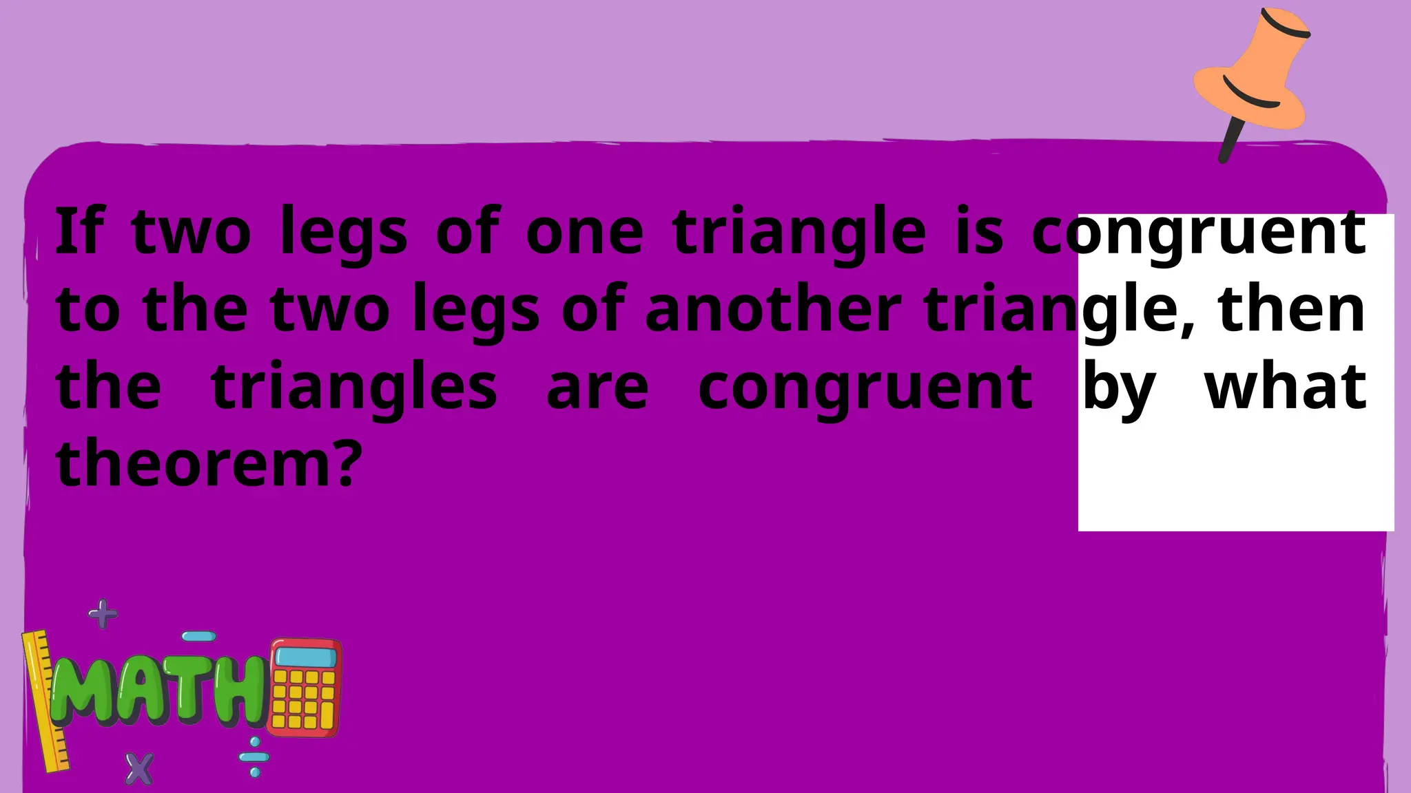 If two legs of one triangle is congruent
to the two legs of another triangle, then
the triangles are congruent by what
theorem?
 