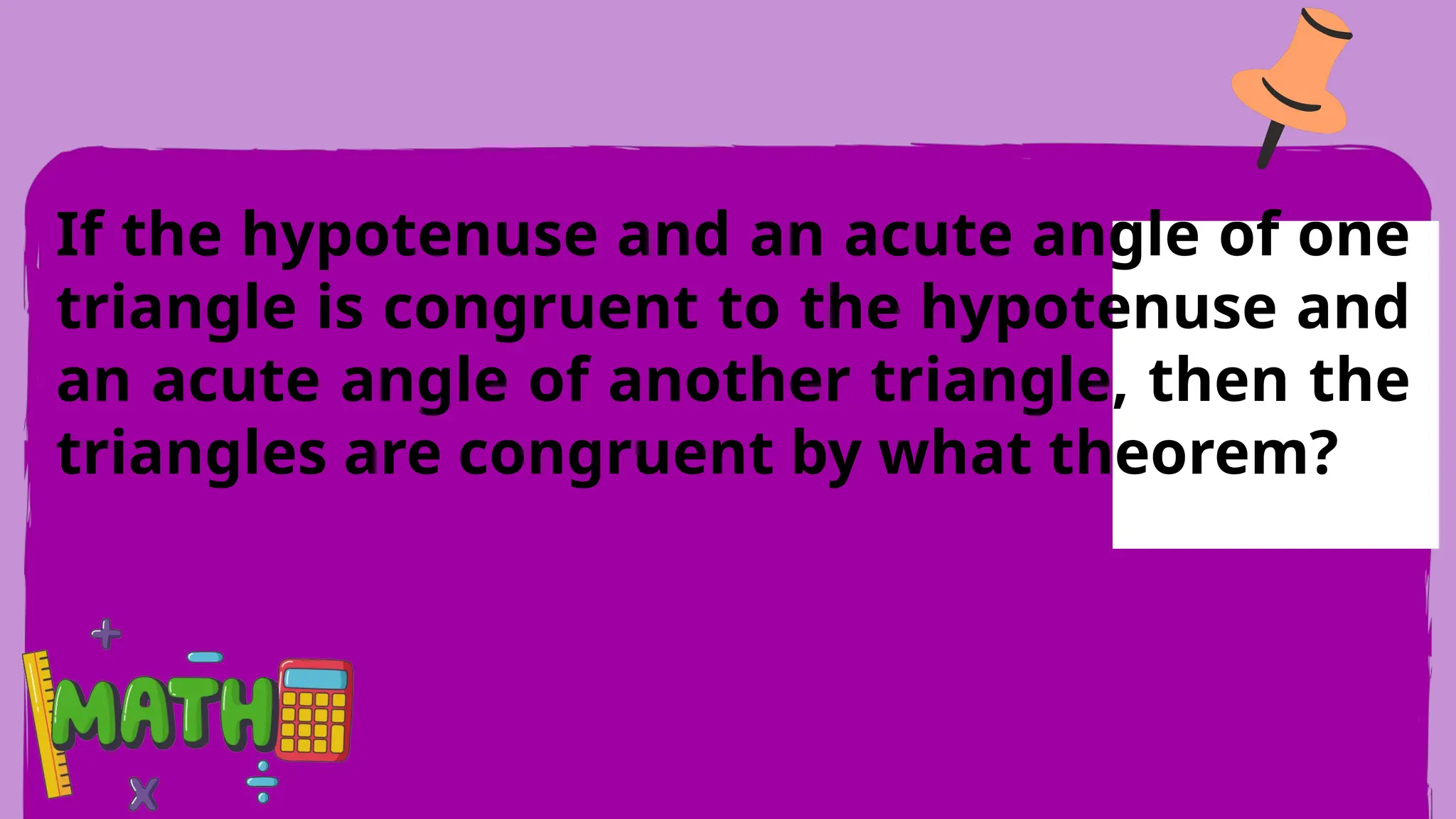 If the hypotenuse and an acute angle of one
triangle is congruent to the hypotenuse and
an acute angle of another triangle, then the
triangles are congruent by what theorem?
 