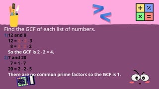 Find the GCF of each list of numbers.
1)12 and 8
12 = 2 · 2 · 3
8 = 2 · 2 · 2
So the GCF is 2 · 2 = 4.
2)7 and 20
7 = 1 · 7
20 = 2 · 2 · 5
There are no common prime factors so the GCF is 1.
 