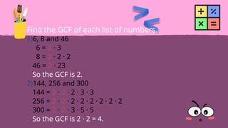 Find the GCF of each list of numbers.
1)6, 8 and 46
6 = 2 · 3
8 = 2 · 2 · 2
46 = 2 · 23
So the GCF is 2.
2)144, 256 and 300
144 = 2 · 2 · 2 · 3 · 3
256 = 2 · 2 · 2 · 2 · 2 · 2 · 2 · 2
300 = 2 · 2 · 3 · 5 · 5
So the GCF is 2 · 2 = 4.
 