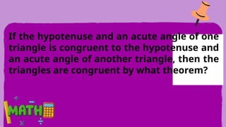 If the hypotenuse and an acute angle of one
triangle is congruent to the hypotenuse and
an acute angle of another triangle, then the
triangles are congruent by what theorem?
 