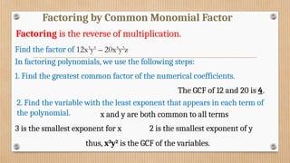 Factoring by Common Monomial Factor
Factoring is the reverse of multiplication.
In factoring polynomials, we use the following steps:
1. Find the greatest common factor of the numerical coefficients.
Find the factor of 12x3
y5
– 20x5
y2
z
The GCF of 12 and 20 is 4.
2. Find the variable with the least exponent that appears in each term of
the polynomial. x and y are both common to all terms
3 is the smallest exponent for x 2 is the smallest exponent of y
thus, x3
y2
is the GCF of the variables.
 