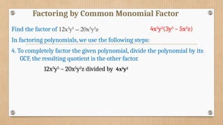 Factoring by Common Monomial Factor
In factoring polynomials, we use the following steps:
4. To completely factor the given polynomial, divide the polynomial by its
GCF, the resulting quotient is the other factor.
Find the factor of 12x3
y5
– 20x5
y2
z
12x3
y5
– 20x5
y2
z divided by 4x3
y2
4x3
y2
(3y3
– 5x2
z)
 