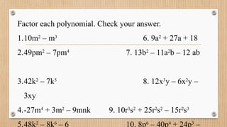 Factor each polynomial. Check your answer.
1.10m2
– m3
6. 9a2
+ 27a + 18
2.49pm2
– 7pm4
7. 13b2
– 11a2
b – 12 ab
3.42k2
– 7k5
8. 12x3
y – 6x2
y –
3xy
4.-27m4
+ 3m2
– 9mnk 9. 10r3
s2
+ 25r2
s2
– 15r2
s3
5.48k2
– 8k6
– 6 10. 8p6
– 40p4
+ 24p3
–
 