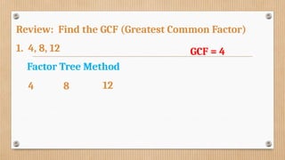 Review: Find the GCF (Greatest Common Factor)
1. 4, 8, 12 GCF = 4
Factor Tree Method
4 8 12
 