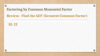 Factoring by Common Monomial Factor
Review: Find the GCF (Greatest Common Factor)
10. 12
 