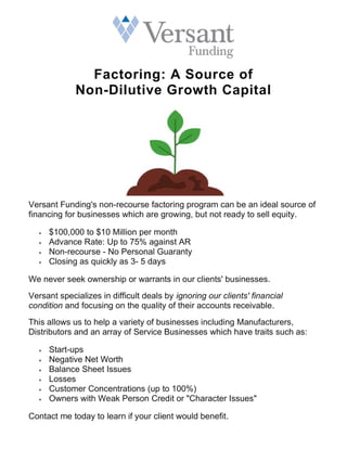 Factoring: A Source of
Non-Dilutive Growth Capital
Versant Funding's non-recourse factoring program can be an ideal source of
financing for businesses which are growing, but not ready to sell equity.
 $100,000 to $10 Million per month
 Advance Rate: Up to 75% against AR
 Non-recourse - No Personal Guaranty
 Closing as quickly as 3- 5 days
We never seek ownership or warrants in our clients' businesses.
Versant specializes in difficult deals by ignoring our clients' financial
condition and focusing on the quality of their accounts receivable.
This allows us to help a variety of businesses including Manufacturers,
Distributors and an array of Service Businesses which have traits such as:
 Start-ups
 Negative Net Worth
 Balance Sheet Issues
 Losses
 Customer Concentrations (up to 100%)
 Owners with Weak Person Credit or "Character Issues"
Contact me today to learn if your client would benefit.
 