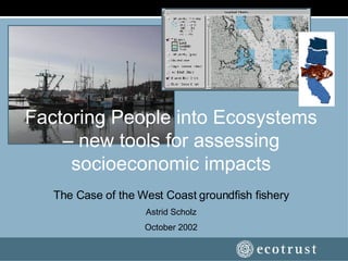 Factoring People into Ecosystems – new tools for assessing socioeconomic impacts The Case of the West Coast groundfish fishery Astrid Scholz October 2002 
