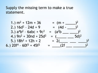 Supply the missing term to make a true
statement.
1.) m2 + 12m + 36 = (m + _____)2
2.) 16d2 – 24d + 9 = (4d - ____)2
3.) a4b2 – 6abc + 9c2 = (a2b ___ ____)2
4.) 9n2 + 30nd + 25d2 = (_____ ___ 5d)2
5.) 18h2 + 12h + 2 = 2(____ ___ ____)2
6.) 20f4 – 60f3 + 45f2 = ____(2f ___ ______)2