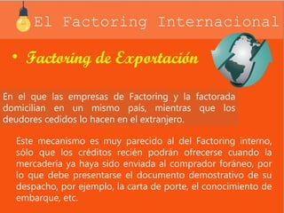 El Factoring Internacional 
• Factoring de Exportación 
En el que las empresas de Factoring y la factorada 
domicilian en un mismo país, mientras que los 
deudores cedidos lo hacen en el extranjero. 
Este mecanismo es muy parecido al del Factoring interno, 
sólo que los créditos recién podrán ofrecerse cuando la 
mercadería ya haya sido enviada al comprador foráneo, por 
lo que debe presentarse el documento demostrativo de su 
despacho, por ejemplo, la carta de porte, el conocimiento de 
embarque, etc. 
 