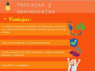 Ventajas y 
desventajas 
• Ventajas: 
• La mejora instantánea de liquidez de la empresa, al convertir 
una cartera de cobros en liquidez inmediata gracias al anticipo 
recibido. 
• Descarta el riesgo de no cobro de las facturas 
• Ayuda a planificar los flujos financieros y mejorar la gestión 
financiera y comercial. 
• Simplifica la contabilidad 
 