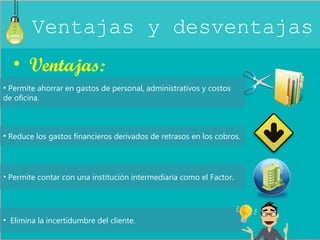 Ventajas y desventajas 
• Ventajas: 
• Permite ahorrar en gastos de personal, administrativos y costos 
de oficina. 
• Reduce los gastos financieros derivados de retrasos en los cobros. 
• Permite contar con una institución intermediaria como el Factor. 
• Elimina la incertidumbre del cliente. 
 