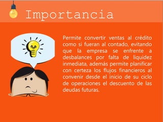 Importancia 
Permite convertir ventas al crédito 
como si fueran al contado, evitando 
que la empresa se enfrente a 
desbalances por falta de liquidez 
inmediata, además permite planificar 
con certeza los flujos financieros al 
convenir desde el inicio de su ciclo 
de operaciones el descuento de las 
deudas futuras. 
 