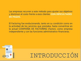 Las empresas recurren a este método para ajustar sus objetivos 
y disminuir el costo frente a esos clientes CON DIFICULTADES 
DE PAGOS. 
El Factoring fue evolucionando, tanto en su condición como en 
la actividad de los servicios que prestaba, hasta convertirse en 
la actual COMPAÑÍA DE FACTORING (Factor), como empresa 
independiente y con las funciones administrativo-financieras. 
INTRODUCCIÓN 
 